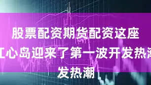 股票配资期货配资这座江心岛迎来了第一波开发热潮