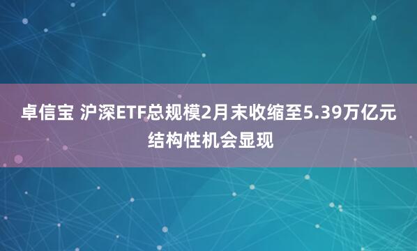 卓信宝 沪深ETF总规模2月末收缩至5.39万亿元 结构性机会显现